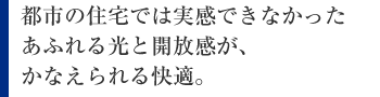 都市の住宅では実感できなかったあふれる光と開放感が、かなえられる快適。