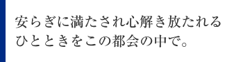 安らぎに満たされ心解き放たれるひとときをこの都会の中で。