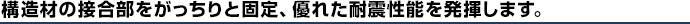 構造材の接合部をがっちりと固定、優れた耐震性能を発揮します。